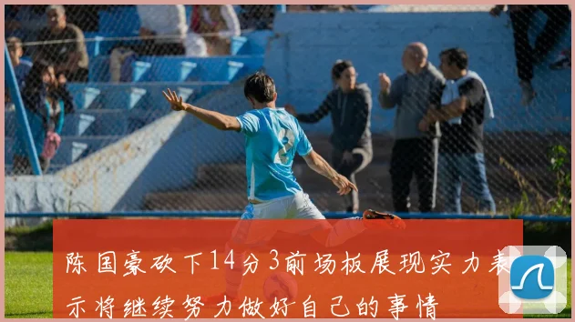 陈国豪砍下14分3前场板展现实力表示将继续努力做好自己的事情