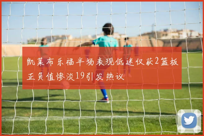凯莱布乐福半场表现低迷仅获2篮板正负值惨淡19引发热议