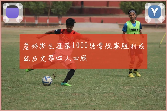 詹姆斯生涯第1000场常规赛胜利成就历史第四人回顾
