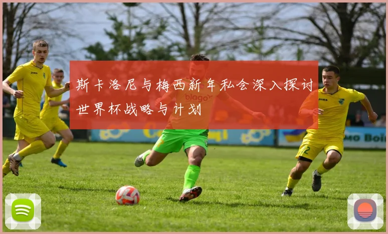 斯卡洛尼与梅西新年私会深入探讨世界杯战略与计划