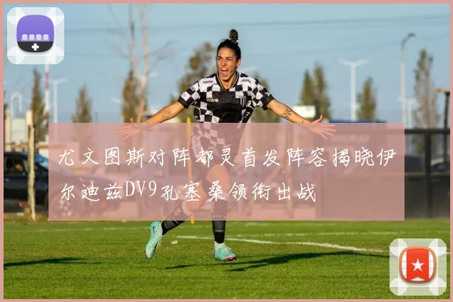 尤文图斯对阵都灵首发阵容揭晓伊尔迪兹DV9孔塞桑领衔出战