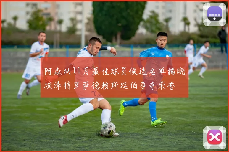 阿森纳11月最佳球员候选名单揭晓埃泽特罗萨德赖斯廷伯争夺荣誉
