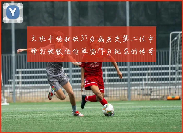 文班半场狂砍37分成历史第二位中锋打破张伯伦单场得分纪录的传奇时刻