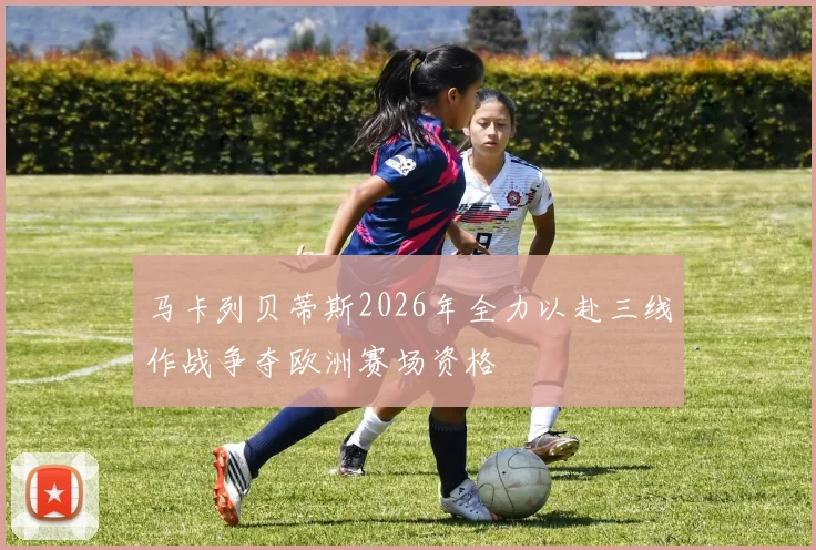 马卡列贝蒂斯2026年全力以赴三线作战争夺欧洲赛场资格
