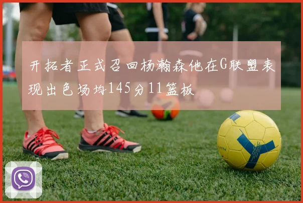 开拓者正式召回杨瀚森他在G联盟表现出色场均145分11篮板