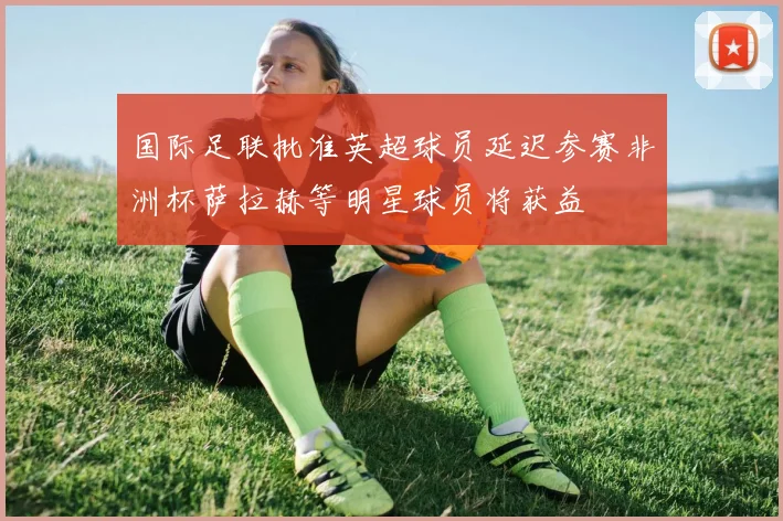 国际足联批准英超球员延迟参赛非洲杯萨拉赫等明星球员将获益