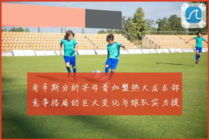 考辛斯分析字母哥加盟热火后东部竞争格局的巨大变化与球队实力提升