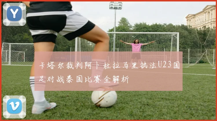 卡塔尔裁判阿卜杜拉马里执法U23国足对战泰国比赛全解析