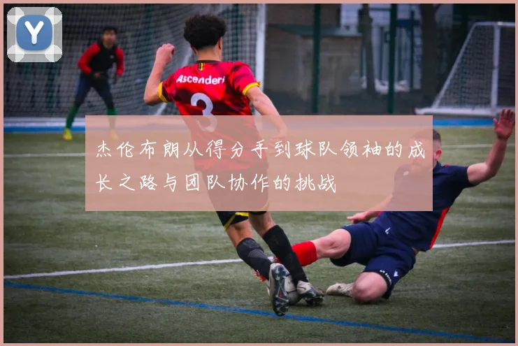 杰伦布朗从得分手到球队领袖的成长之路与团队协作的挑战