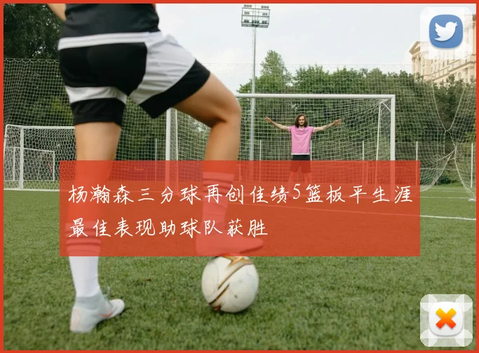 杨瀚森三分球再创佳绩5篮板平生涯最佳表现助球队获胜