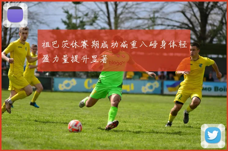 祖巴茨休赛期成功减重八磅身体轻盈力量提升显著