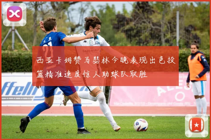 西亚卡姆赞马瑟林今晚表现出色投篮精准速度惊人助球队取胜