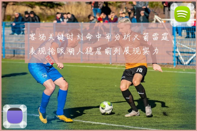 客场关键时刻命中率分析火箭雷霆表现抢眼湖人稳居前列展现实力