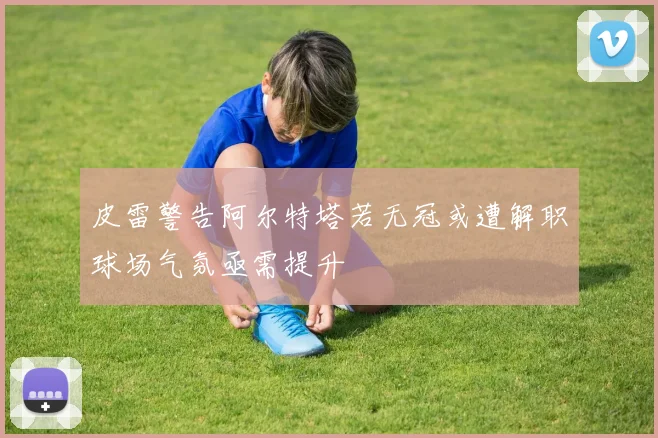 皮雷警告阿尔特塔若无冠或遭解职球场气氛亟需提升