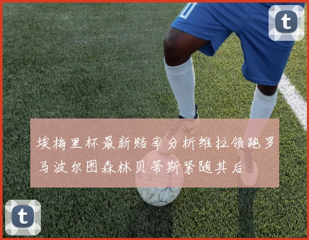 埃梅里杯最新赔率分析维拉领跑罗马波尔图森林贝蒂斯紧随其后
