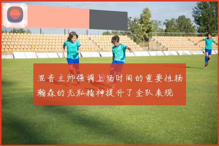 混音主帅强调上场时间的重要性杨瀚森的无私精神提升了全队表现