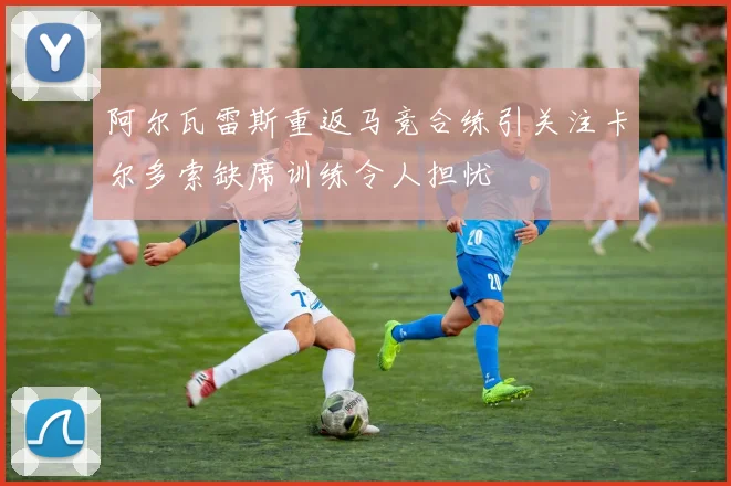 阿尔瓦雷斯重返马竞合练引关注卡尔多索缺席训练令人担忧