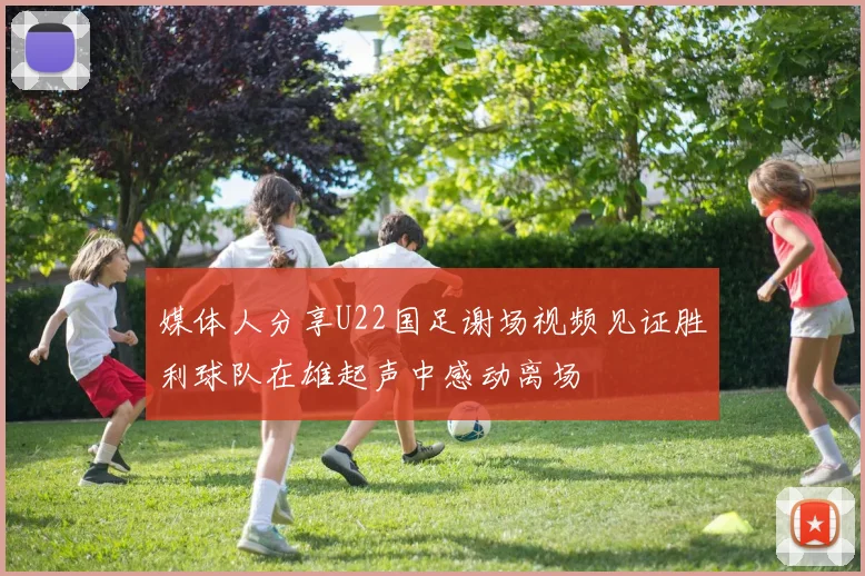 媒体人分享U22国足谢场视频见证胜利球队在雄起声中感动离场