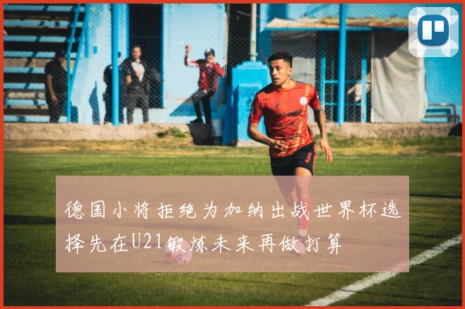 德国小将拒绝为加纳出战世界杯选择先在U21锻炼未来再做打算