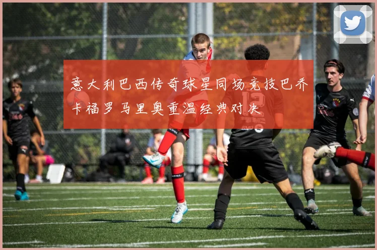 意大利巴西传奇球星同场竞技巴乔卡福罗马里奥重温经典对决