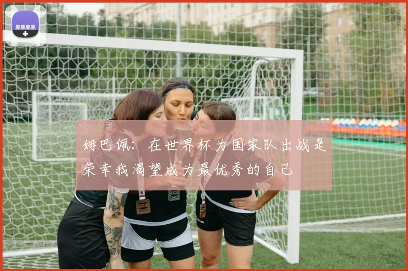 姆巴佩：在世界杯为国家队出战是荣幸我渴望成为最优秀的自己