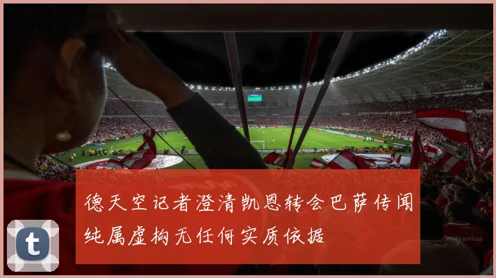 德天空记者澄清凯恩转会巴萨传闻纯属虚构无任何实质依据
