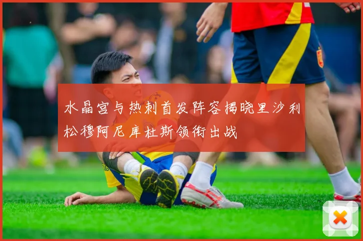 水晶宫与热刺首发阵容揭晓里沙利松穆阿尼库杜斯领衔出战