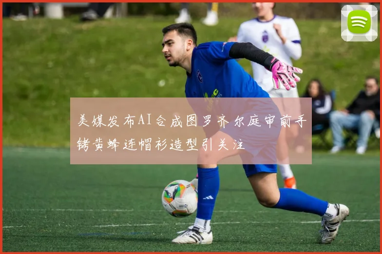 美媒发布AI合成图罗齐尔庭审前手铐黄蜂连帽衫造型引关注