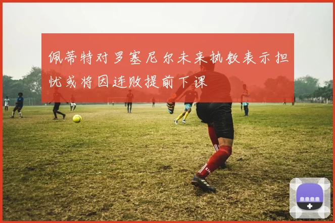 佩蒂特对罗塞尼尔未来执教表示担忧或将因连败提前下课