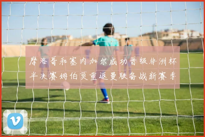 摩洛哥和塞内加尔成功晋级非洲杯半决赛姆伯莫重返曼联备战新赛季