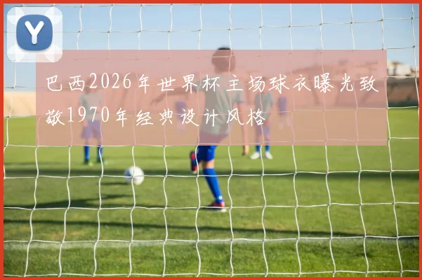巴西2026年世界杯主场球衣曝光致敬1970年经典设计风格