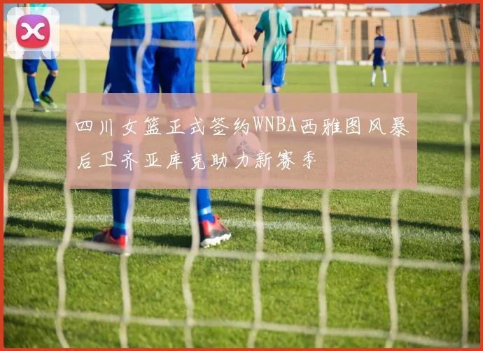 四川女篮正式签约WNBA西雅图风暴后卫齐亚库克助力新赛季