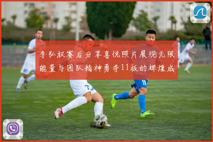 李弘权赛后分享喜悦照片展现无限能量与团队精神勇夺11板的辉煌成就