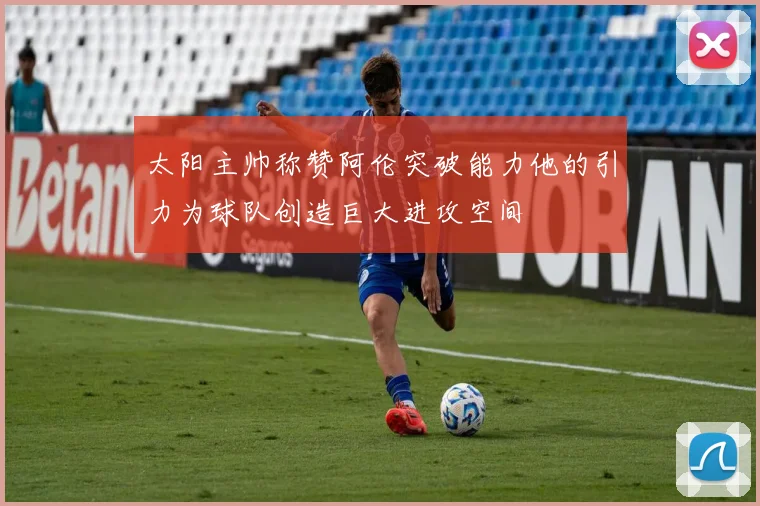 太阳主帅称赞阿伦突破能力他的引力为球队创造巨大进攻空间