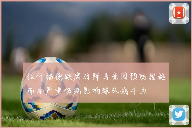 拉什福德缺席对阵马竞因预防措施而非严重伤病影响球队战斗力