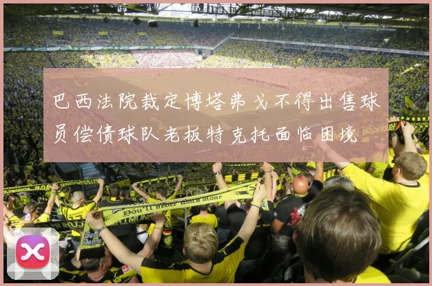 巴西法院裁定博塔弗戈不得出售球员偿债球队老板特克托面临困境