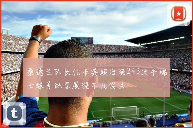 桑德兰队长扎卡英超出场243次平瑞士球员纪录展现不凡实力