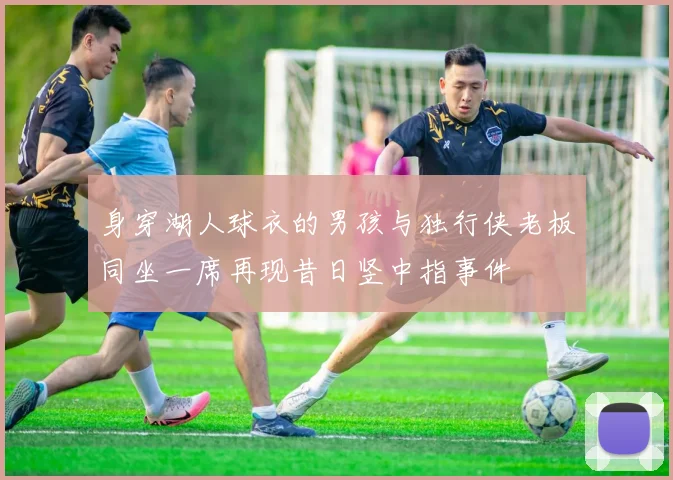 身穿湖人球衣的男孩与独行侠老板同坐一席再现昔日竖中指事件