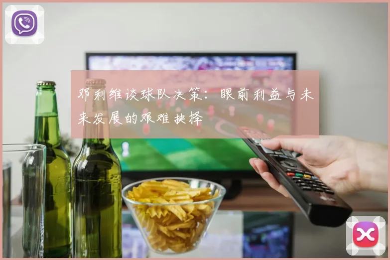 邓利维谈球队决策：眼前利益与未来发展的艰难抉择