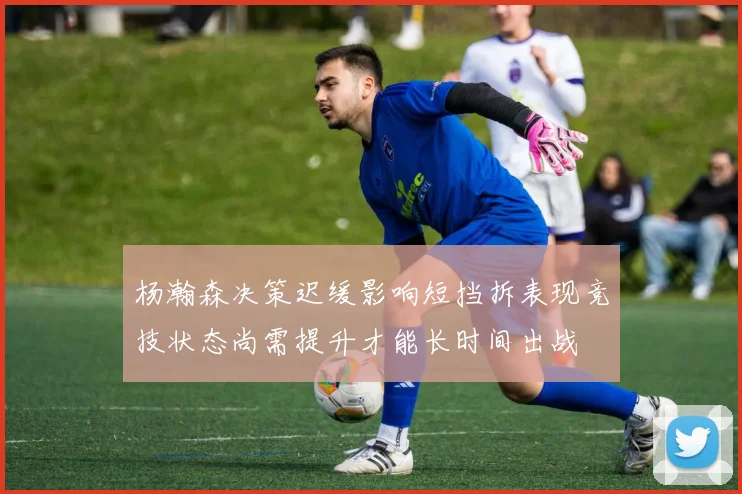 杨瀚森决策迟缓影响短挡拆表现竞技状态尚需提升才能长时间出战