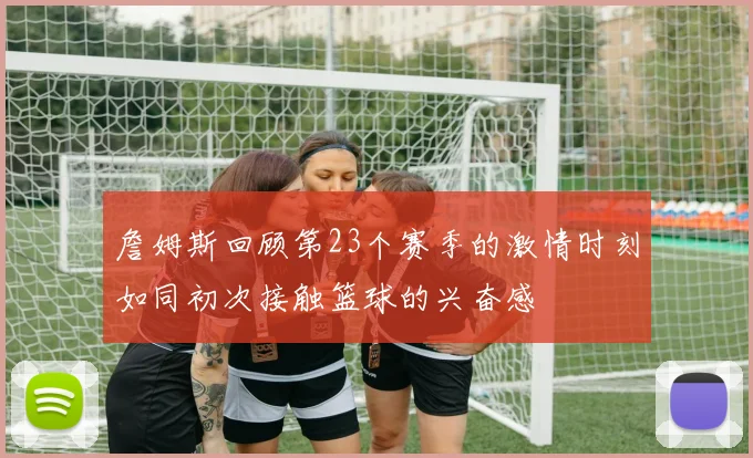 詹姆斯回顾第23个赛季的激情时刻如同初次接触篮球的兴奋感