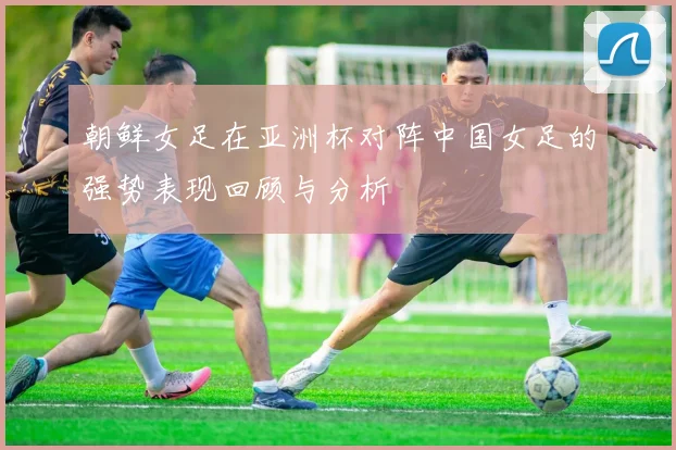 朝鲜女足在亚洲杯对阵中国女足的强势表现回顾与分析